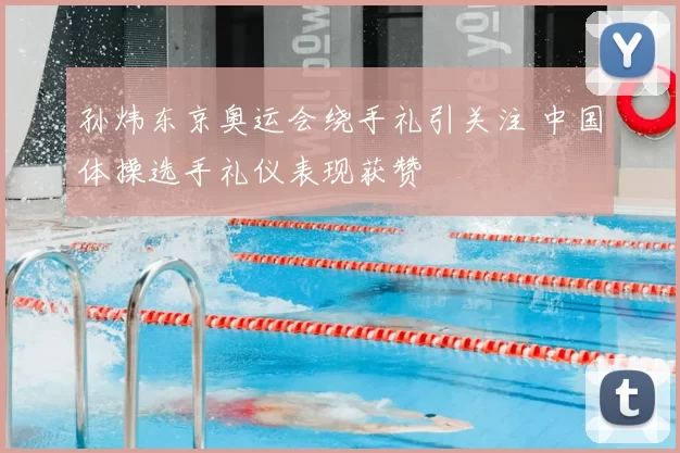 孙炜东京奥运会绕手礼引关注 中国体操选手礼仪表现获赞