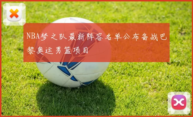 NBA梦之队最新阵容名单公布备战巴黎奥运男篮项目
