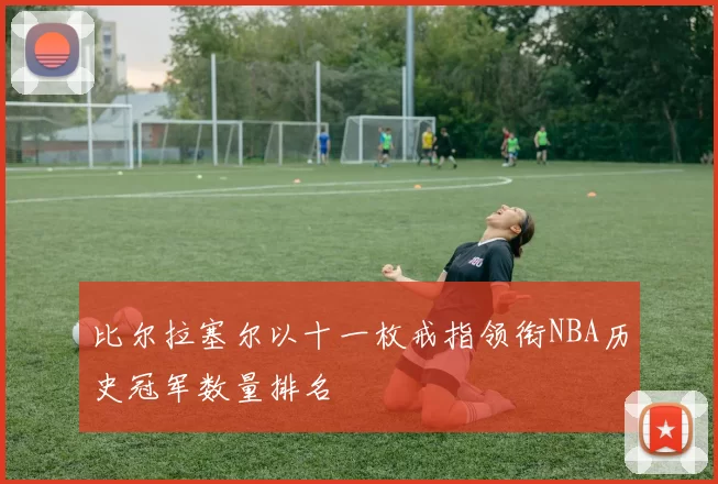 比尔拉塞尔以十一枚戒指领衔NBA历史冠军数量排名