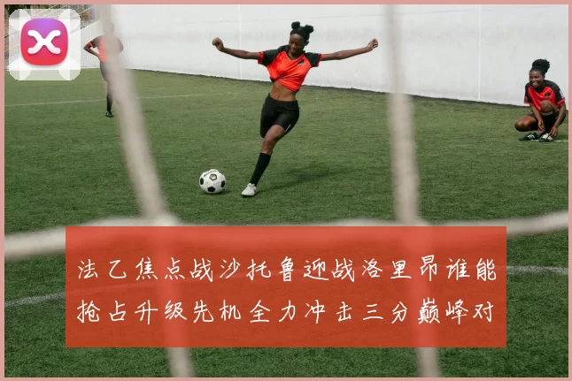 法乙焦点战沙托鲁迎战洛里昂谁能抢占升级先机全力冲击三分巅峰对决