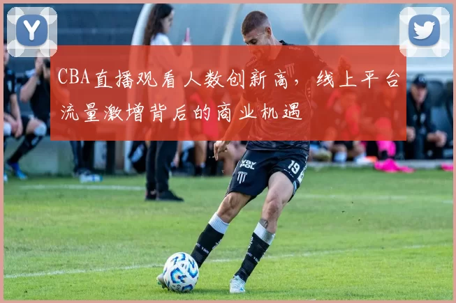 CBA直播观看人数创新高,线上平台流量激增背后的商业机遇