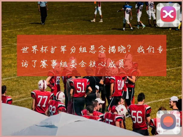 世界杯扩军分组悬念揭晓？我们专访了赛事组委会核心成员