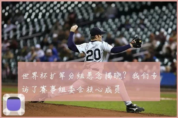 世界杯扩军分组悬念揭晓?我们专访了赛事组委会核心成员