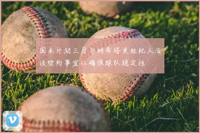 国米计划三月与姆希塔良经纪人洽谈续约事宜以确保球队稳定性