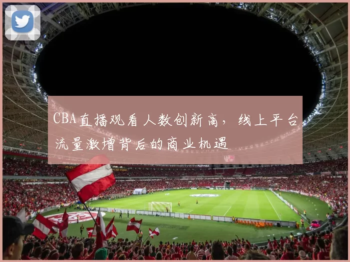 CBA直播观看人数创新高,线上平台流量激增背后的商业机遇