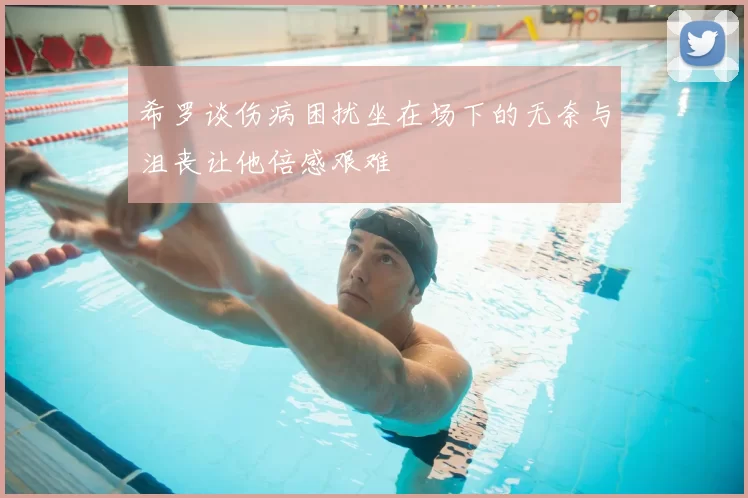 希罗谈伤病困扰坐在场下的无奈与沮丧让他倍感艰难