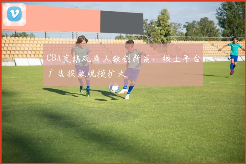 CBA直播观看人数创新高,线上平台广告投放规模扩大