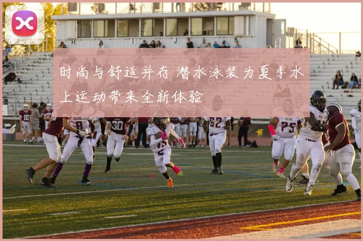 时尚与舒适并存 潜水泳装为夏季水上运动带来全新体验