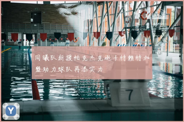 同曦队新援帕克杰克逊卡特赖特加盟助力球队再添实力