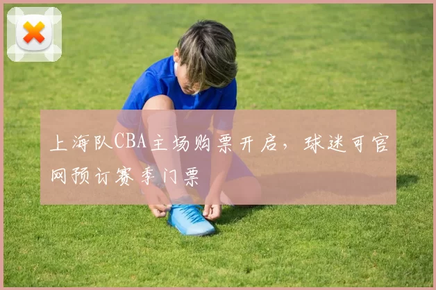 上海队CBA主场购票开启，球迷可官网预订赛季门票