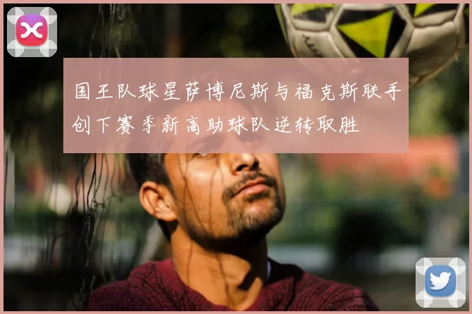 国王队球星萨博尼斯与福克斯联手创下赛季新高助球队逆转取胜