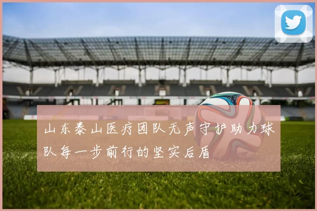 山东泰山医疗团队无声守护助力球队每一步前行的坚实后盾