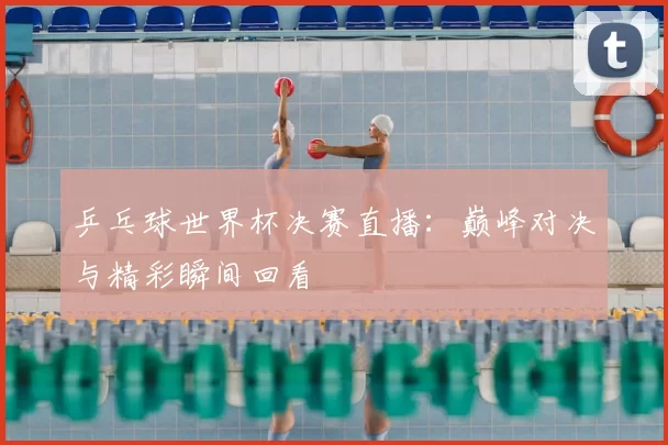 乒乓球世界杯决赛直播：巅峰对决与精彩瞬间回看