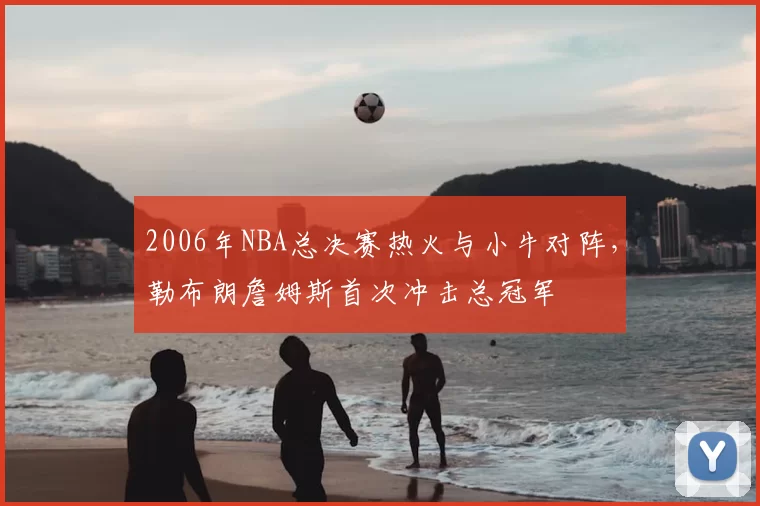 2006年NBA总决赛热火与小牛对阵,勒布朗詹姆斯首次冲击总冠军