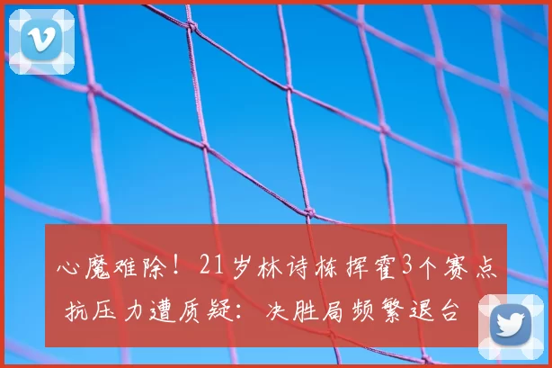 心魔难除!21岁林诗栋挥霍3个赛点 抗压力遭质疑:决胜局频繁退台