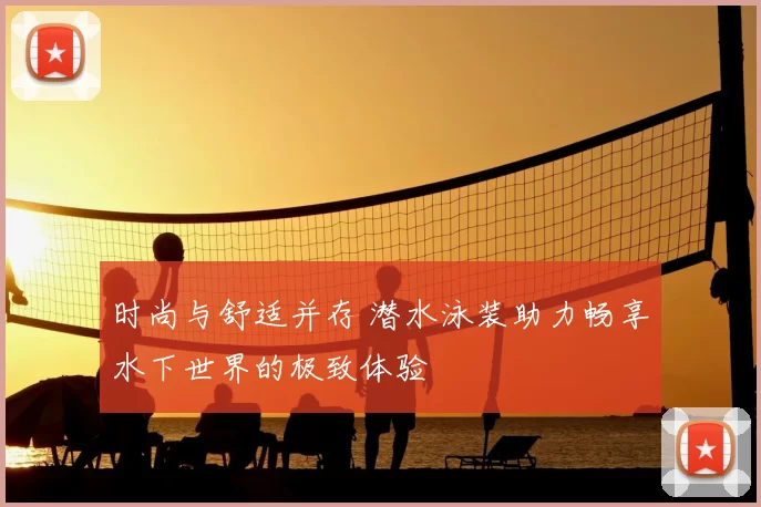 时尚与舒适并存 潜水泳装助力畅享水下世界的极致体验