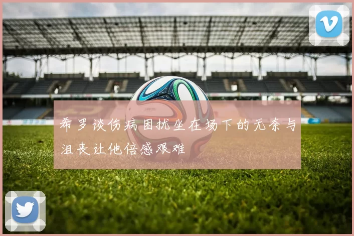 希罗谈伤病困扰坐在场下的无奈与沮丧让他倍感艰难