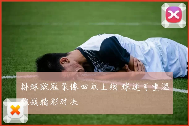 排球欧冠录像回放上线 球迷可重温欧战精彩对决
