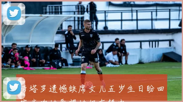 劳塔罗遗憾缺席女儿五岁生日盼回家亲吻她希望她仍在梦中