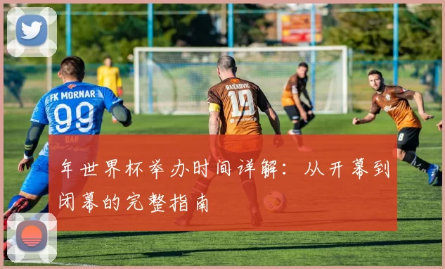 年世界杯举办时间详解：从开幕到闭幕的完整指南