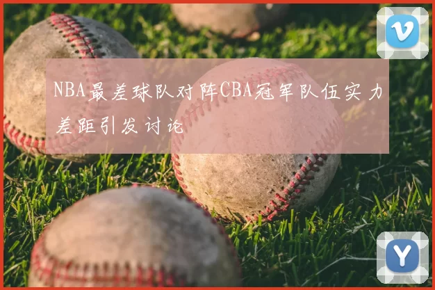 NBA最差球队对阵CBA冠军队伍实力差距引发讨论