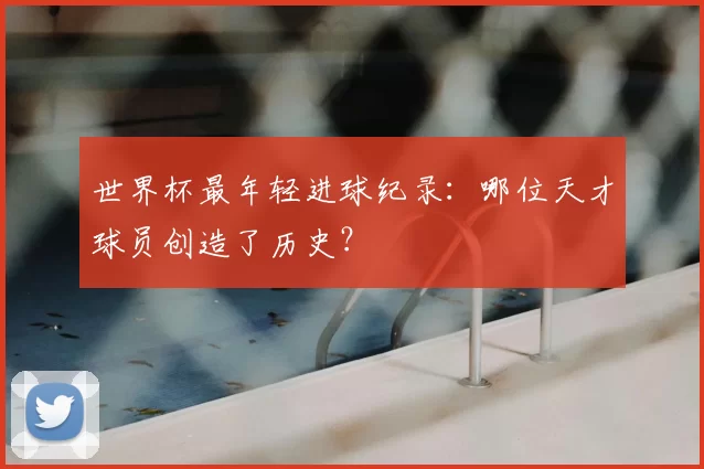 世界杯最年轻进球纪录:哪位天才球员创造了历史?