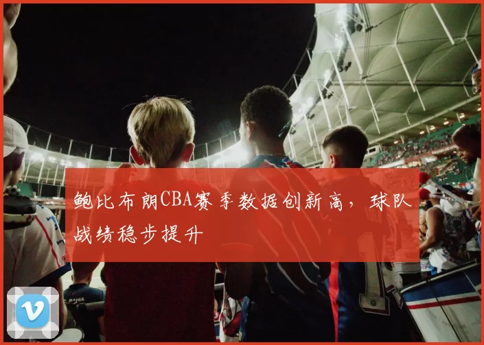 鲍比布朗CBA赛季数据创新高，球队战绩稳步提升