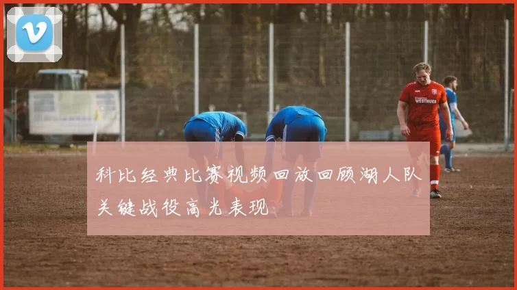 科比经典比赛视频回放回顾湖人队关键战役高光表现