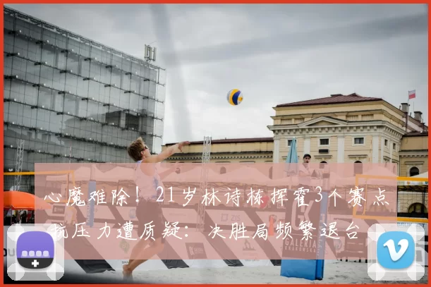 心魔难除!21岁林诗栋挥霍3个赛点 抗压力遭质疑:决胜局频繁退台