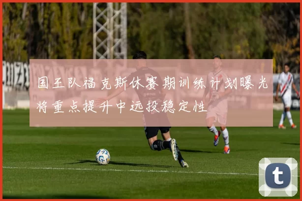 国王队福克斯休赛期训练计划曝光将重点提升中远投稳定性
