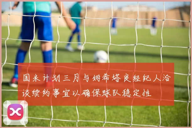 国米计划三月与姆希塔良经纪人洽谈续约事宜以确保球队稳定性