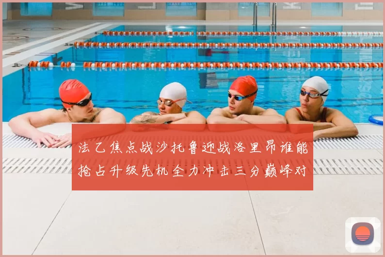 法乙焦点战沙托鲁迎战洛里昂谁能抢占升级先机全力冲击三分巅峰对决