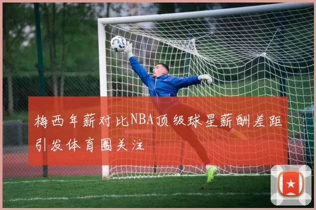 梅西年薪对比NBA顶级球星薪酬差距引发体育圈关注